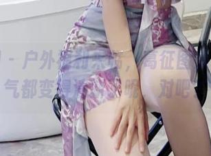 微密圈 – 户外福利来临，葛征图集里，空气都变得清新了呢，对吧？